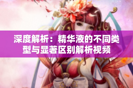 深度解析：精华液的不同类型与显著区别解析视频