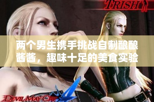 两个男生携手挑战自制酿酿酱酱，趣味十足的美食实验
