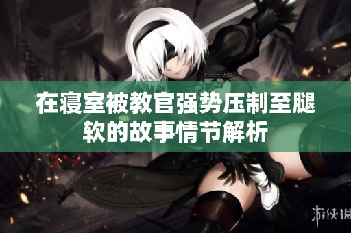在寝室被教官强势压制至腿软的故事情节解析