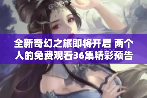 全新奇幻之旅即将开启 两个人的免费观看36集精彩预告揭秘