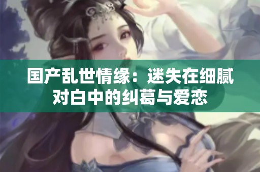 国产乱世情缘：迷失在细腻对白中的纠葛与爱恋