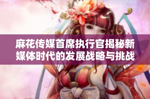 麻花传媒首席执行官揭秘新媒体时代的发展战略与挑战
