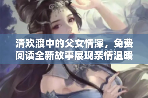 清欢渡中的父女情深，免费阅读全新故事展现亲情温暖
