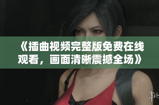 《插曲视频完整版免费在线观看，画面清晰震撼全场》