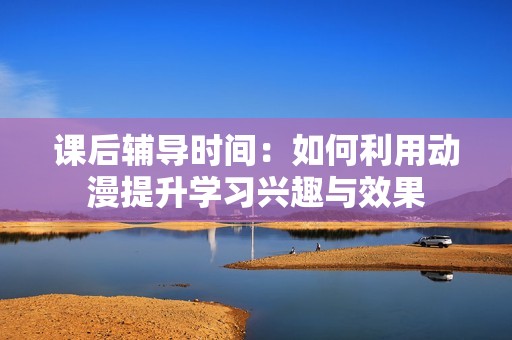 课后辅导时间：如何利用动漫提升学习兴趣与效果