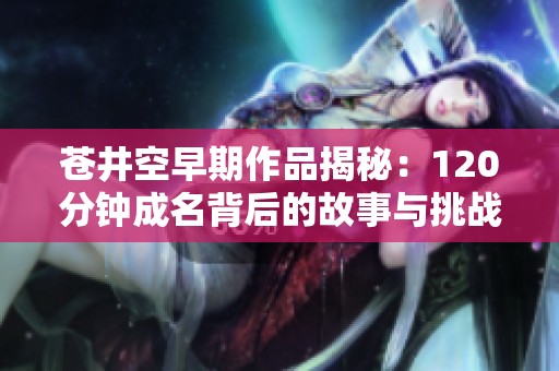 苍井空早期作品揭秘：120分钟成名背后的故事与挑战