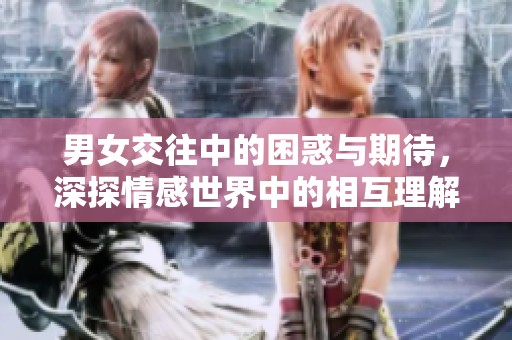 男女交往中的困惑与期待，深探情感世界中的相互理解