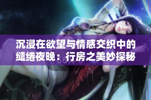 沉浸在欲望与情感交织中的缱绻夜晚：行房之美妙探秘