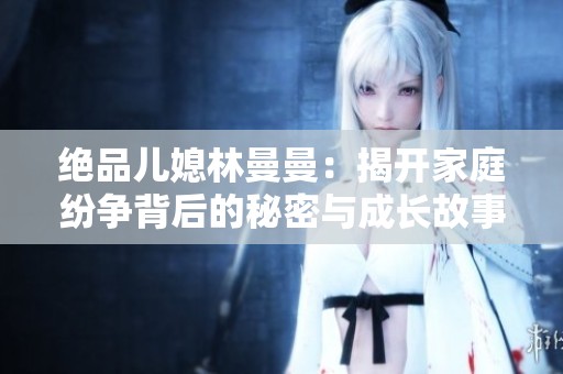 绝品儿媳林曼曼：揭开家庭纷争背后的秘密与成长故事