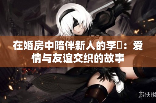 在婚房中陪伴新人的李喆：爱情与友谊交织的故事