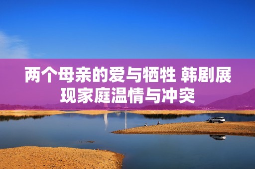 两个母亲的爱与牺牲 韩剧展现家庭温情与冲突