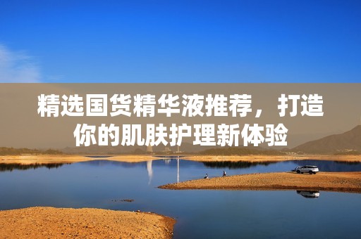 精选国货精华液推荐，打造你的肌肤护理新体验