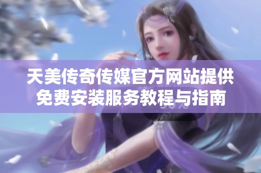 天美传奇传媒官方网站提供免费安装服务教程与指南