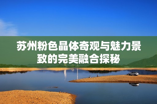 苏州粉色晶体奇观与魅力景致的完美融合探秘