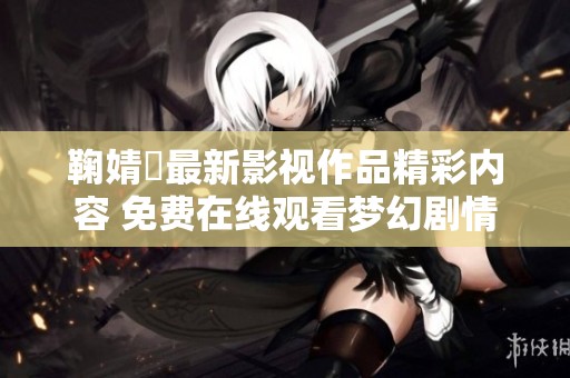 鞠婧祎最新影视作品精彩内容 免费在线观看梦幻剧情