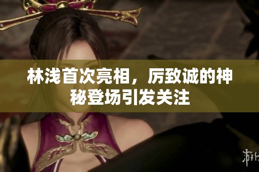 林浅首次亮相，厉致诚的神秘登场引发关注