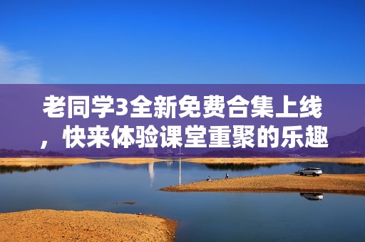 老同学3全新免费合集上线，快来体验课堂重聚的乐趣！