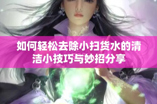 如何轻松去除小扫货水的清洁小技巧与妙招分享