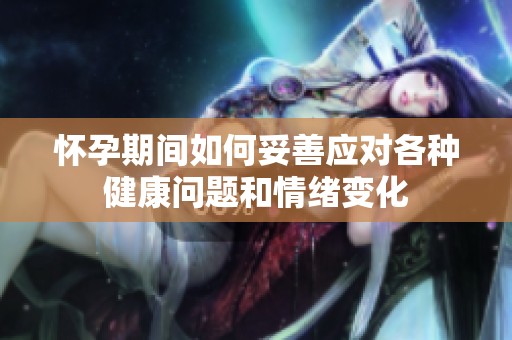 怀孕期间如何妥善应对各种健康问题和情绪变化