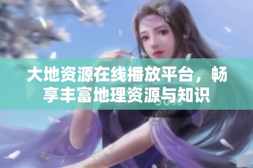 大地资源在线播放平台，畅享丰富地理资源与知识
