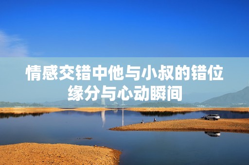 情感交错中他与小叔的错位缘分与心动瞬间