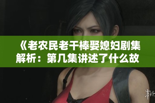 《老农民老干棒娶媳妇剧集解析：第几集讲述了什么故事》