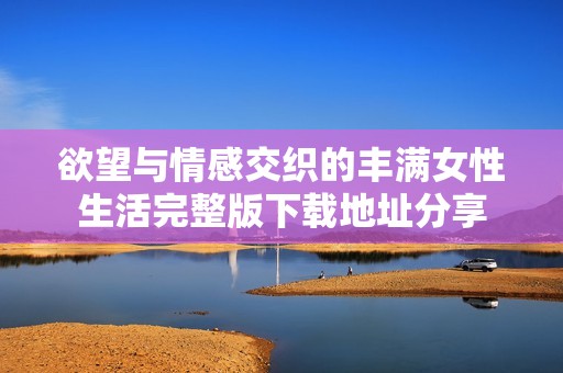 欲望与情感交织的丰满女性生活完整版下载地址分享