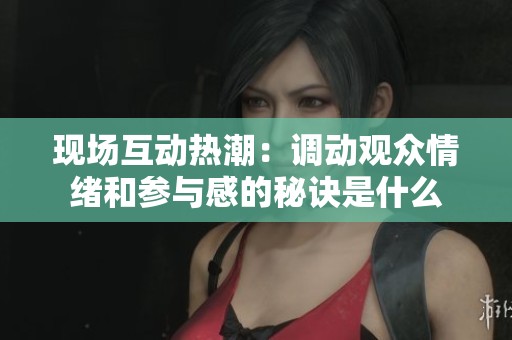 现场互动热潮：调动观众情绪和参与感的秘诀是什么