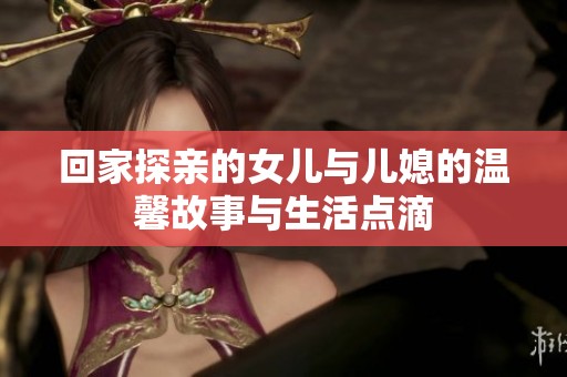 回家探亲的女儿与儿媳的温馨故事与生活点滴