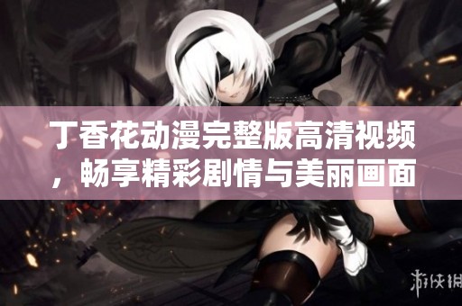 丁香花动漫完整版高清视频，畅享精彩剧情与美丽画面