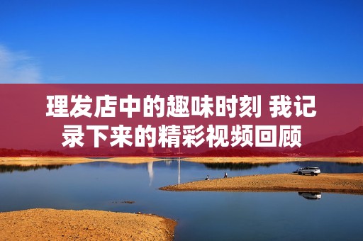 理发店中的趣味时刻 我记录下来的精彩视频回顾