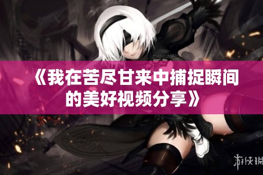 《我在苦尽甘来中捕捉瞬间的美好视频分享》