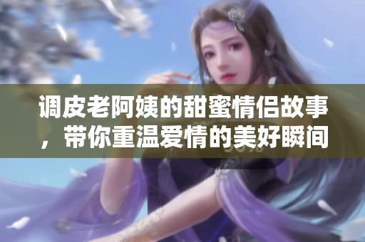 调皮老阿姨的甜蜜情侣故事，带你重温爱情的美好瞬间