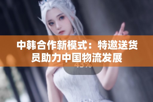 中韩合作新模式：特邀送货员助力中国物流发展