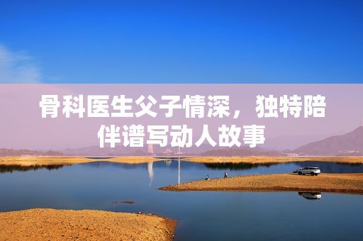 骨科医生父子情深，独特陪伴谱写动人故事