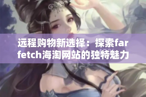 远程购物新选择：探索farfetch海淘网站的独特魅力和时尚潮流