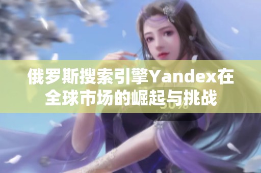 俄罗斯搜索引擎Yandex在全球市场的崛起与挑战