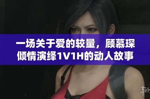 一场关于爱的较量，顾慕琛倾情演绎1V1H的动人故事