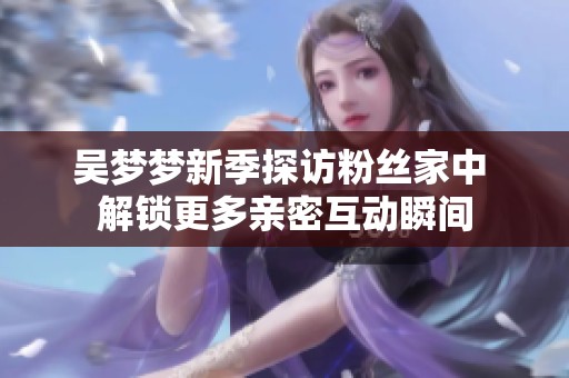 吴梦梦新季探访粉丝家中 解锁更多亲密互动瞬间