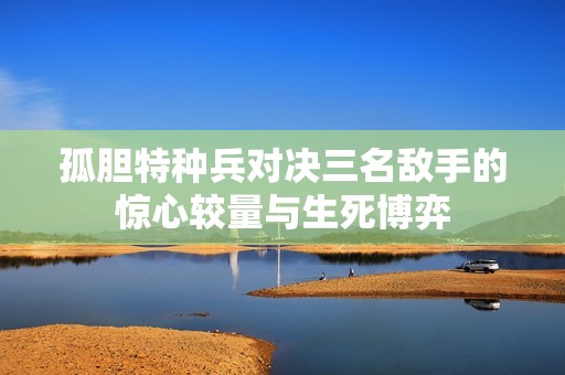 孤胆特种兵对决三名敌手的惊心较量与生死博弈
