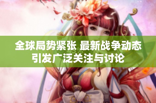全球局势紧张 最新战争动态引发广泛关注与讨论