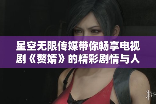 星空无限传媒带你畅享电视剧《赘婿》的精彩剧情与人物成长