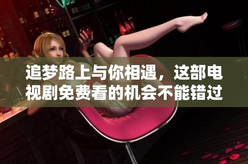 追梦路上与你相遇，这部电视剧免费看的机会不能错过