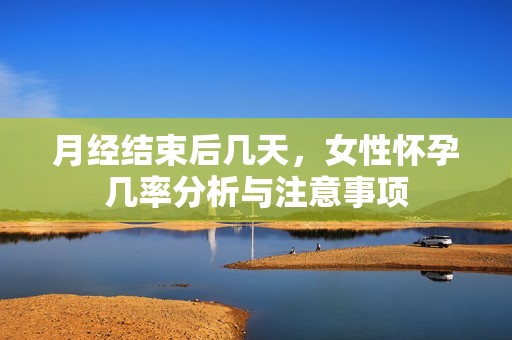 月经结束后几天，女性怀孕几率分析与注意事项