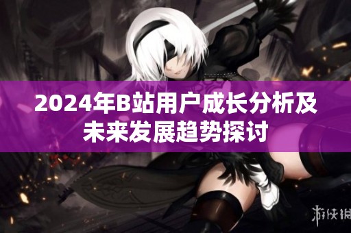 2024年B站用户成长分析及未来发展趋势探讨
