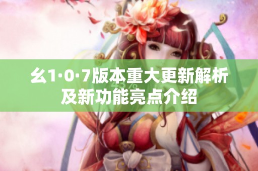 幺1·0·7版本重大更新解析及新功能亮点介绍