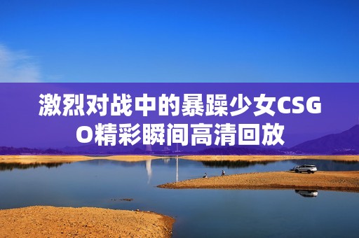 激烈对战中的暴躁少女CSGO精彩瞬间高清回放