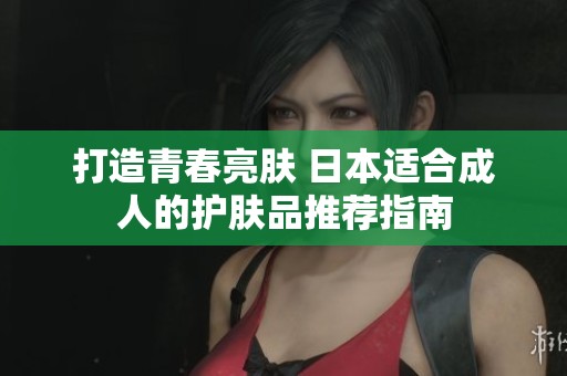 打造青春亮肤 日本适合成人的护肤品推荐指南