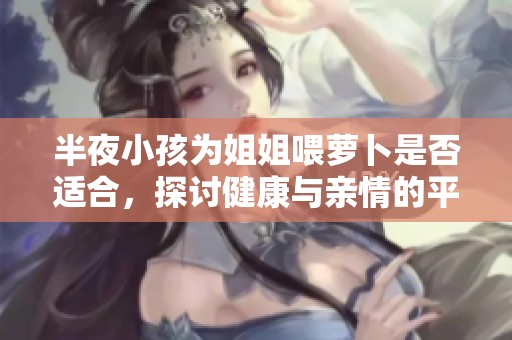 半夜小孩为姐姐喂萝卜是否适合，探讨健康与亲情的平衡