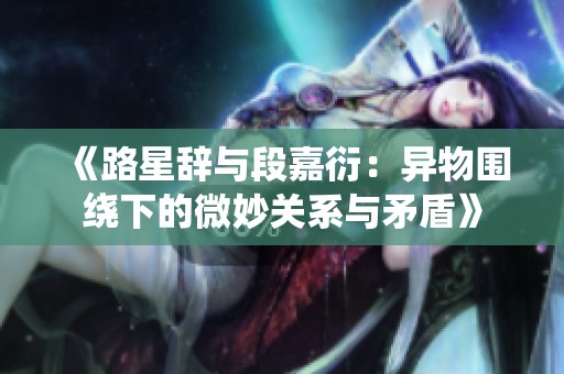 《路星辞与段嘉衍：异物围绕下的微妙关系与矛盾》